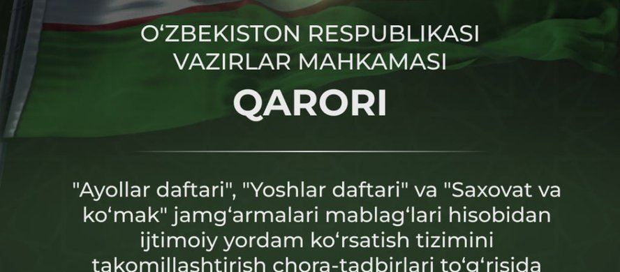 Vazirlar Mahkamasining 2025-yil 23-iyuldagi 462-sonli "Ayollar daftari", ‘Yoshlar daftari" va "Saxovat va ko‘mak" jamg‘armalari mablag‘lari hisobidan ijtimoiy yordam ko‘rsatish tizimini takomillashtirish chora-tadbirlari to‘g‘risida"gi qarori qabul qilind